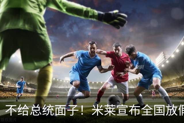 不给总统面子！米莱宣布全国放假一天，梅西不返回阿根廷参加庆典