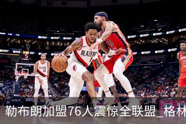 勒布朗加盟76人震惊全联盟 格林：我早知道内幕，一点都不意外