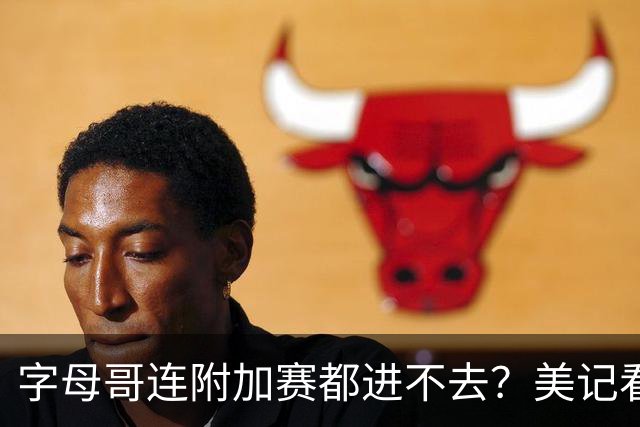字母哥连附加赛都进不去？美记看衰新热火：他们只能在东部排名第11