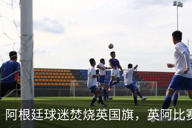 阿根廷球迷焚烧英国旗，英阿比赛场外更激烈？双方政府高层放狠话