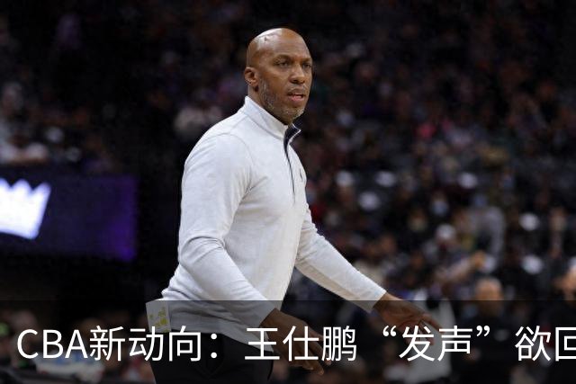 CBA新动向：王仕鹏“发声”欲回归，易建联仍在深思！